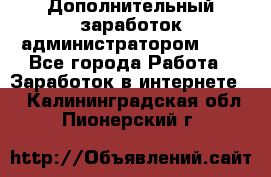 Дополнительный заработок администратором!!!! - Все города Работа » Заработок в интернете   . Калининградская обл.,Пионерский г.